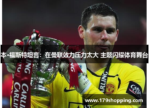 本·福斯特坦言：在曼联效力压力太大 主题闪耀体育舞台
